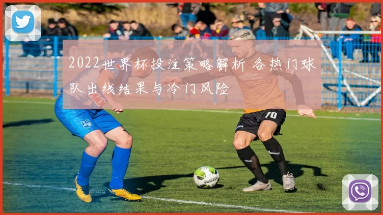 2022世界杯投注策略解析 各热门球队出线结果与冷门风险