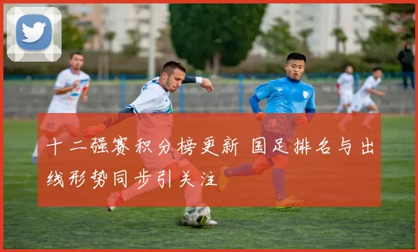 十二强赛积分榜更新 国足排名与出线形势同步引关注