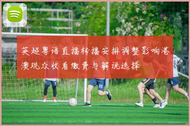 英超粤语直播转播安排调整影响港澳观众收看缴费与解说选择