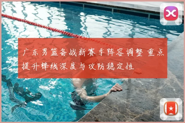 广东男篮备战新赛季阵容调整 重点提升锋线深度与攻防稳定性