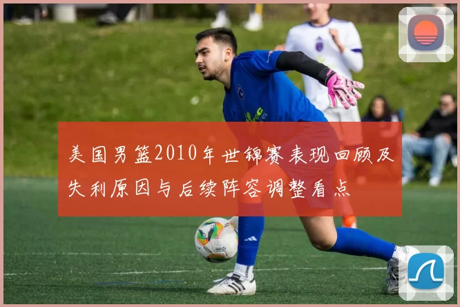 美国男篮2010年世锦赛表现回顾及失利原因与后续阵容调整看点