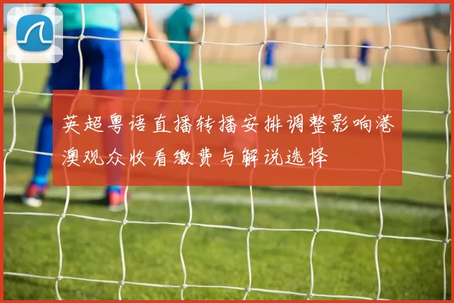英超粤语直播转播安排调整影响港澳观众收看缴费与解说选择