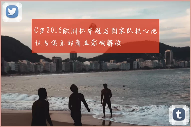 C罗2016欧洲杯夺冠后国家队核心地位与俱乐部商业影响解读
