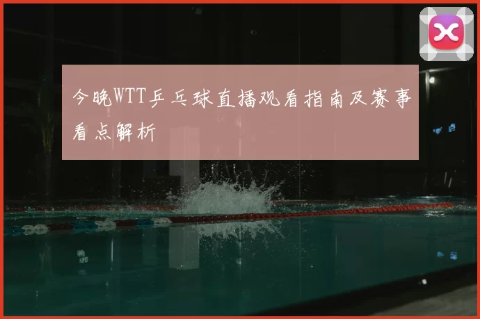 今晚WTT乒乓球直播观看指南及赛事看点解析
