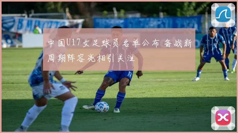 中国U17女足球员名单公布 备战新周期阵容亮相引关注