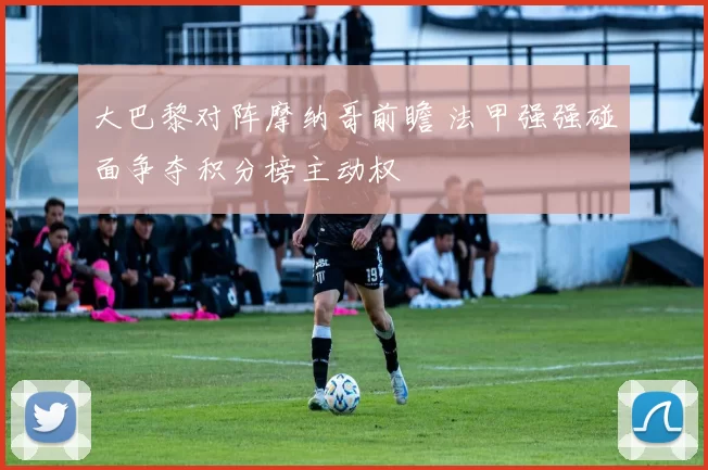 大巴黎对阵摩纳哥前瞻 法甲强强碰面争夺积分榜主动权