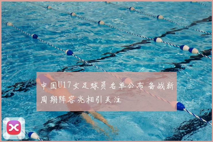 中国U17女足球员名单公布 备战新周期阵容亮相引关注