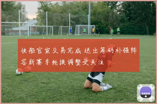 快船官宣交易完成 送出筹码补强阵容新赛季轮换调整受关注