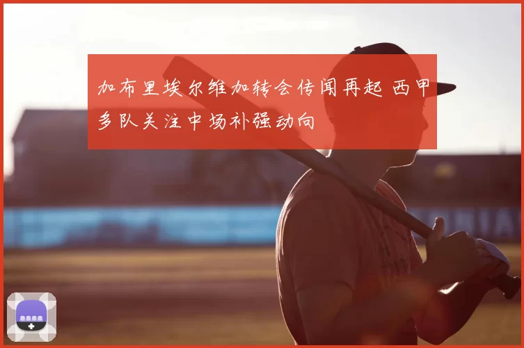 加布里埃尔维加转会传闻再起 西甲多队关注中场补强动向