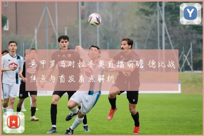 意甲罗马对拉齐奥直播前瞻 德比战焦点与首发看点解析
