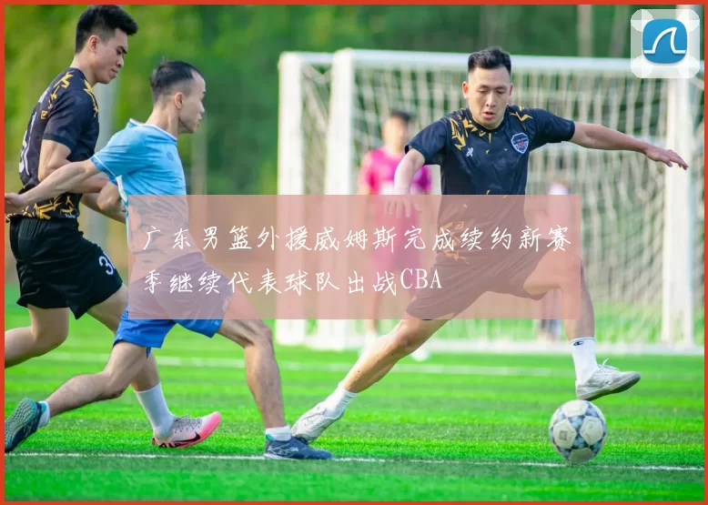 广东男篮外援威姆斯完成续约新赛季继续代表球队出战CBA
