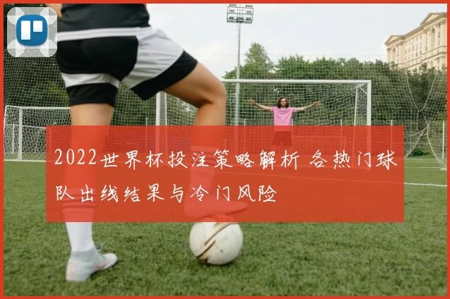 2022世界杯投注策略解析 各热门球队出线结果与冷门风险