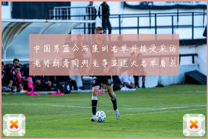中国男篮公布集训名单并接受采访老将新秀同列竞争亚运大名单看点