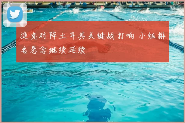捷克对阵土耳其关键战打响 小组排名悬念继续延续