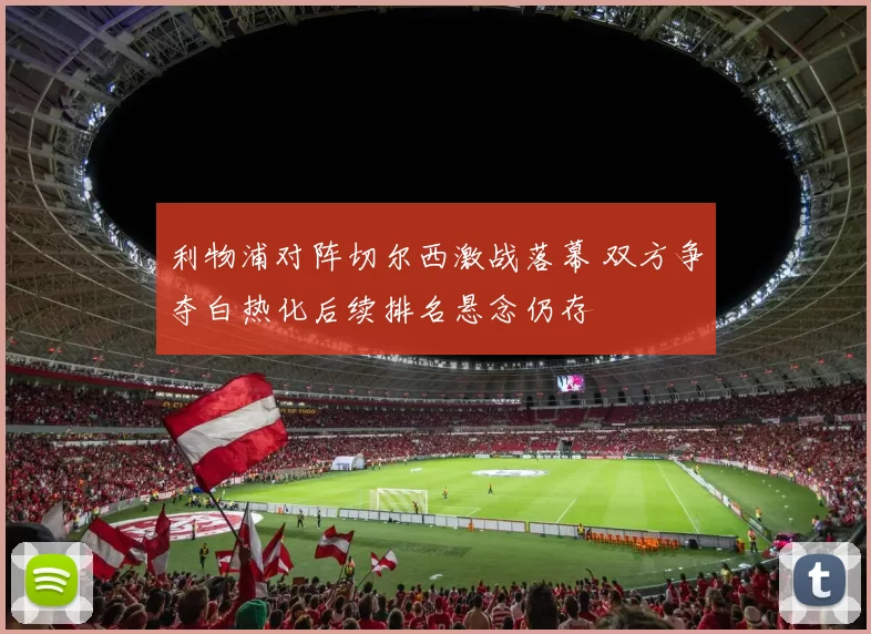 利物浦对阵切尔西激战落幕 双方争夺白热化后续排名悬念仍存
