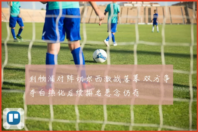 利物浦对阵切尔西激战落幕 双方争夺白热化后续排名悬念仍存