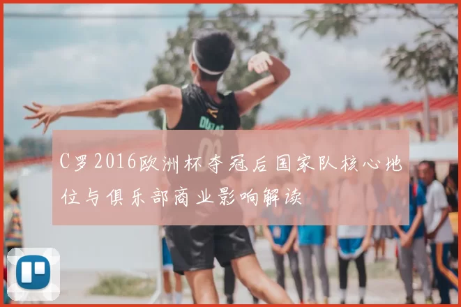 C罗2016欧洲杯夺冠后国家队核心地位与俱乐部商业影响解读