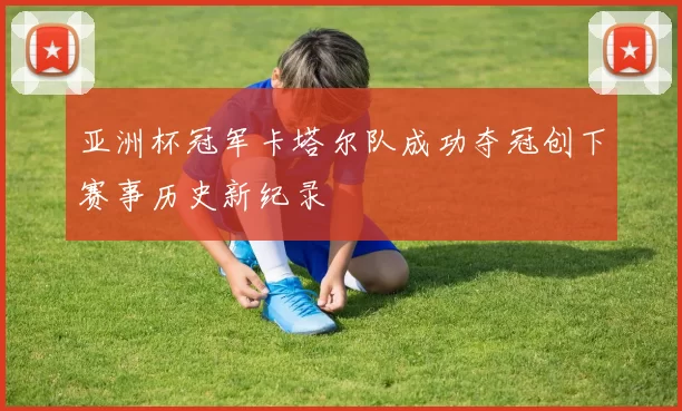 亚洲杯冠军卡塔尔队成功夺冠创下赛事历史新纪录